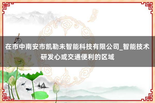在市中南安市凯勒未智能科技有限公司_智能技术研发心或交通便利的区域
